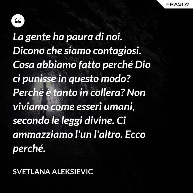 La gente ha paura di noi. Dicono che siamo contagiosi. Cosa abbiamo fatto perché Dio ci punisse in questo modo? Perché è tanto in collera? Non viviamo come esseri umani, secondo le leggi divine. Ci ammazziamo l'un l'altro. Ecco perché. - Svetlana Aleksievic