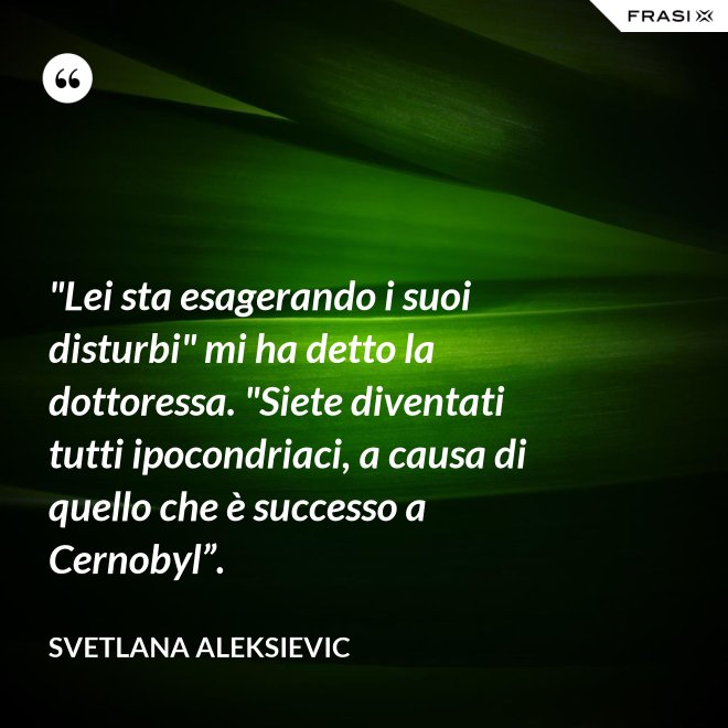"Lei sta esagerando i suoi disturbi" mi ha detto la dottoressa. "Siete diventati tutti ipocondriaci, a causa di quello che è successo a Cernobyl”. - Svetlana Aleksievic