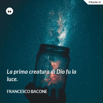La prima creatura di Dio fu la luce. - Francesco Bacone