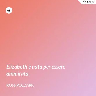 Elizabeth è nata per essere ammirata. - Ross Poldark