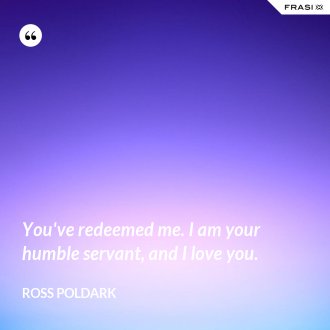 You've redeemed me. I am your humble servant, and I love you. - Ross Poldark