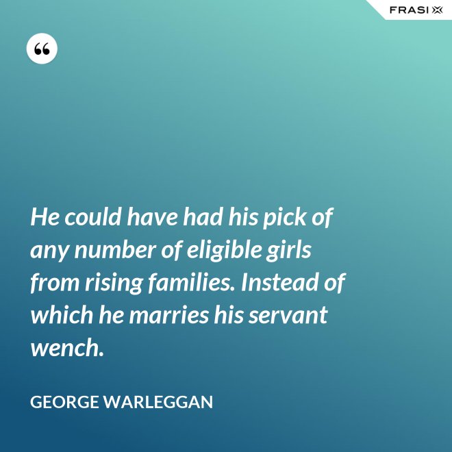 He could have had his pick of any number of eligible girls from rising families. Instead of which he marries his servant wench. - George Warleggan