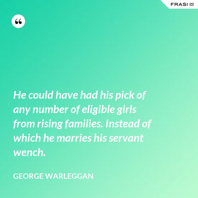 He could have had his pick of any number of eligible girls from rising families. Instead of which he marries his servant wench. - George Warleggan