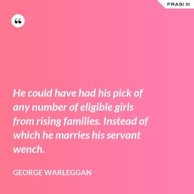 He could have had his pick of any number of eligible girls from rising families. Instead of which he marries his servant wench. - George Warleggan