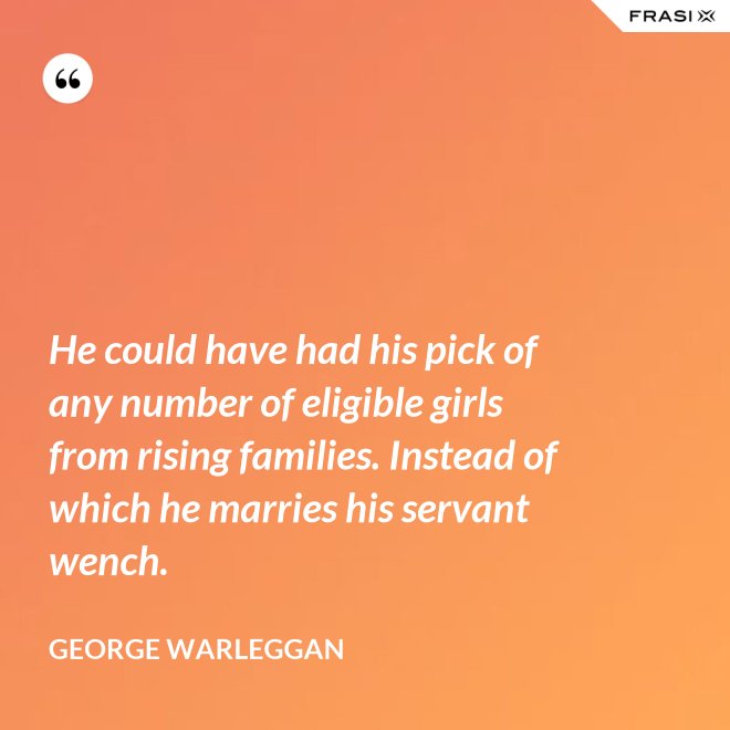 He could have had his pick of any number of eligible girls from rising families. Instead of which he marries his servant wench. - George Warleggan