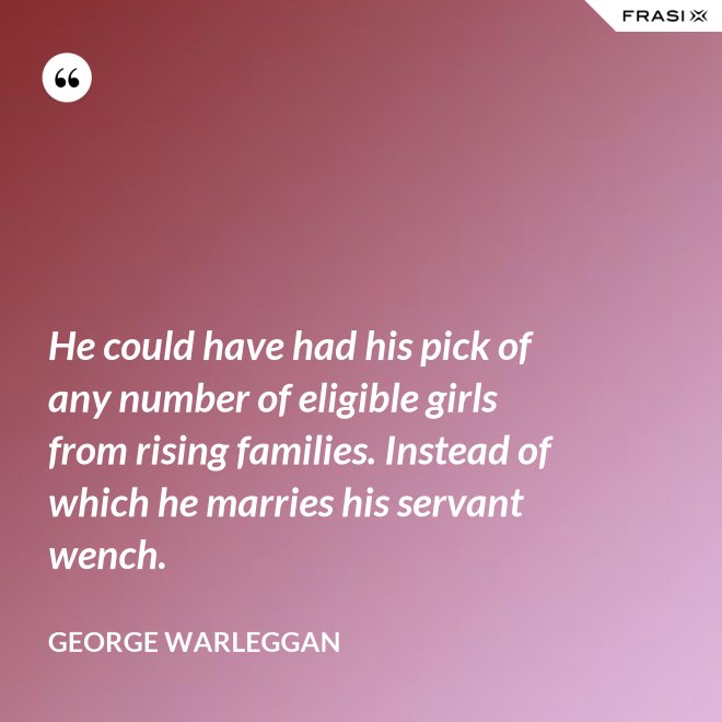 He could have had his pick of any number of eligible girls from rising families. Instead of which he marries his servant wench. - George Warleggan