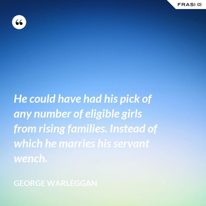 He could have had his pick of any number of eligible girls from rising families. Instead of which he marries his servant wench. - George Warleggan