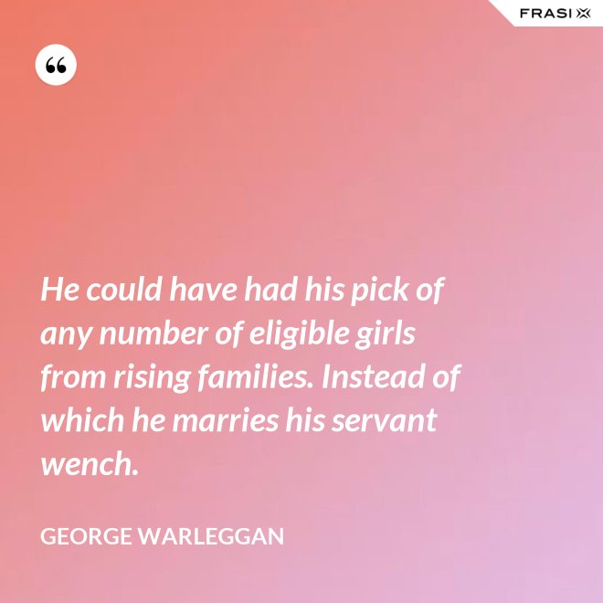 He could have had his pick of any number of eligible girls from rising families. Instead of which he marries his servant wench. - George Warleggan