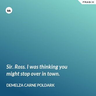 Sir. Ross. I was thinking you might stop over in town. - Demelza Carne Poldark