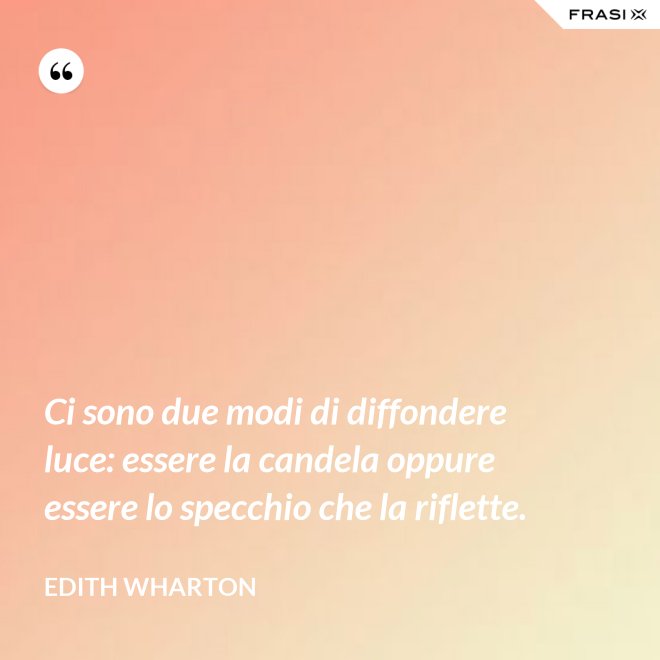 Ci sono due modi di diffondere luce: essere la candela oppure essere lo specchio che la riflette. - Edith Wharton