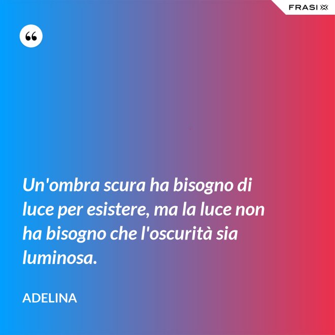 Un'ombra scura ha bisogno di luce per esistere, ma la luce non ha bisogno che l'oscurità sia luminosa. - Adelina