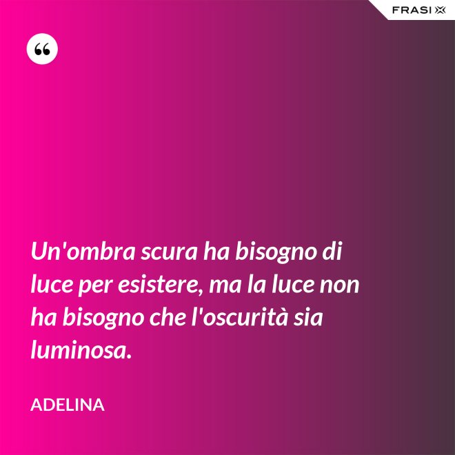 Un'ombra scura ha bisogno di luce per esistere, ma la luce non ha bisogno che l'oscurità sia luminosa. - Adelina