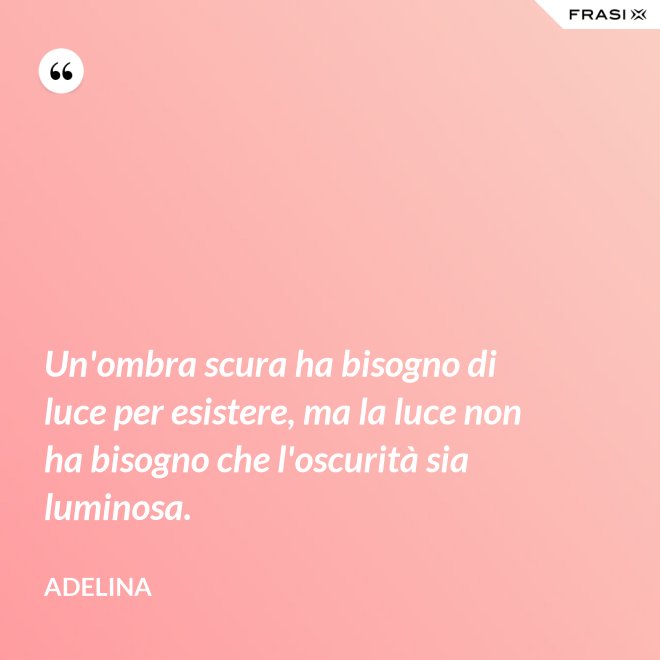 Un'ombra scura ha bisogno di luce per esistere, ma la luce non ha bisogno che l'oscurità sia luminosa. - Adelina