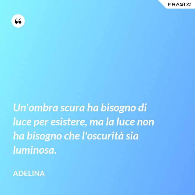 Un'ombra scura ha bisogno di luce per esistere, ma la luce non ha bisogno che l'oscurità sia luminosa. - Adelina