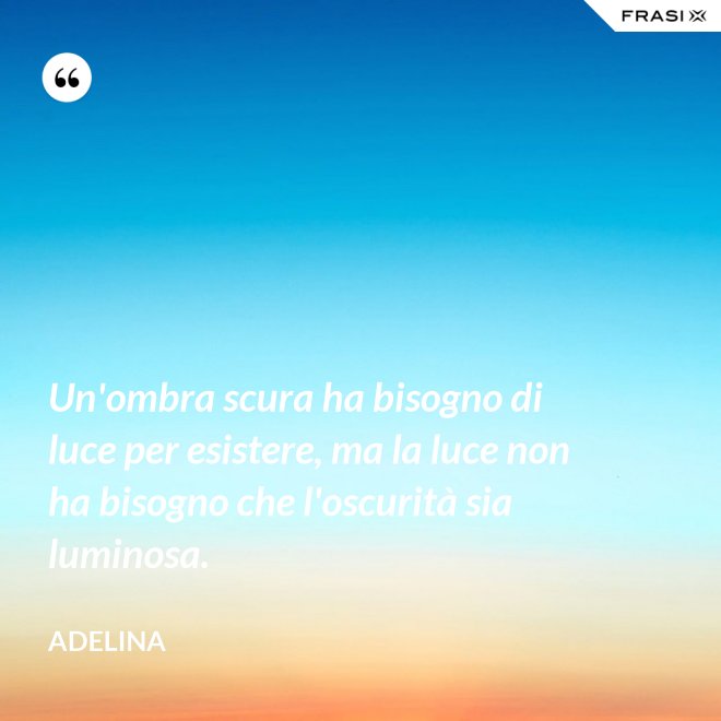 Un'ombra scura ha bisogno di luce per esistere, ma la luce non ha bisogno che l'oscurità sia luminosa. - Adelina