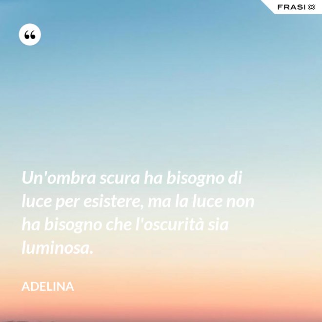 Un'ombra scura ha bisogno di luce per esistere, ma la luce non ha bisogno che l'oscurità sia luminosa. - Adelina