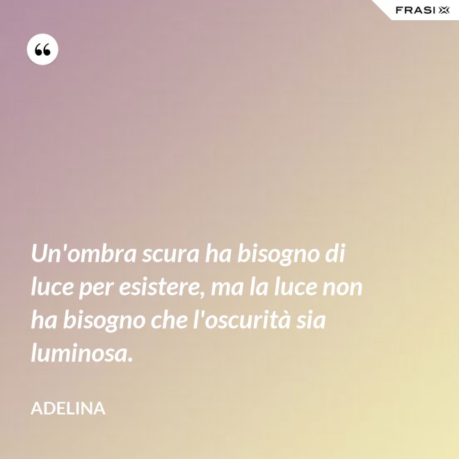Un'ombra scura ha bisogno di luce per esistere, ma la luce non ha bisogno che l'oscurità sia luminosa. - Adelina