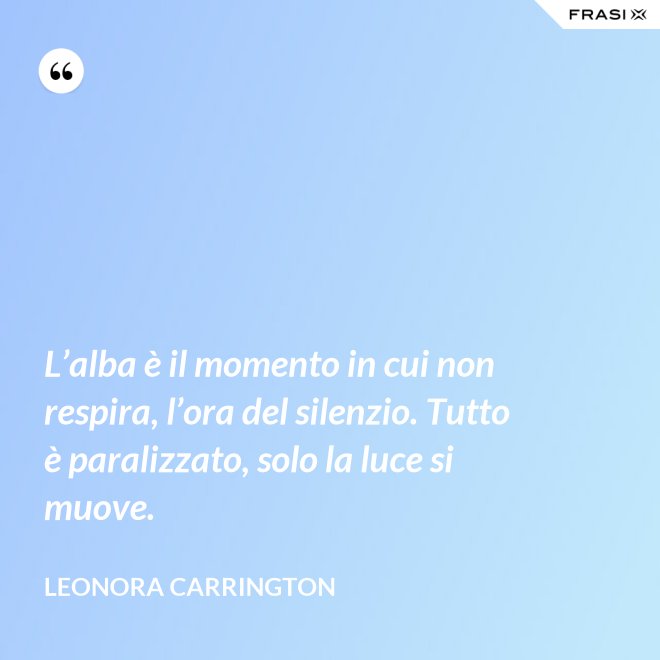 L’alba è il momento in cui non respira, l’ora del silenzio. Tutto è paralizzato, solo la luce si muove. - Leonora Carrington