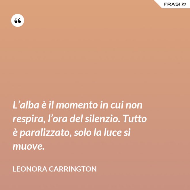 L’alba è il momento in cui non respira, l’ora del silenzio. Tutto è paralizzato, solo la luce si muove. - Leonora Carrington
