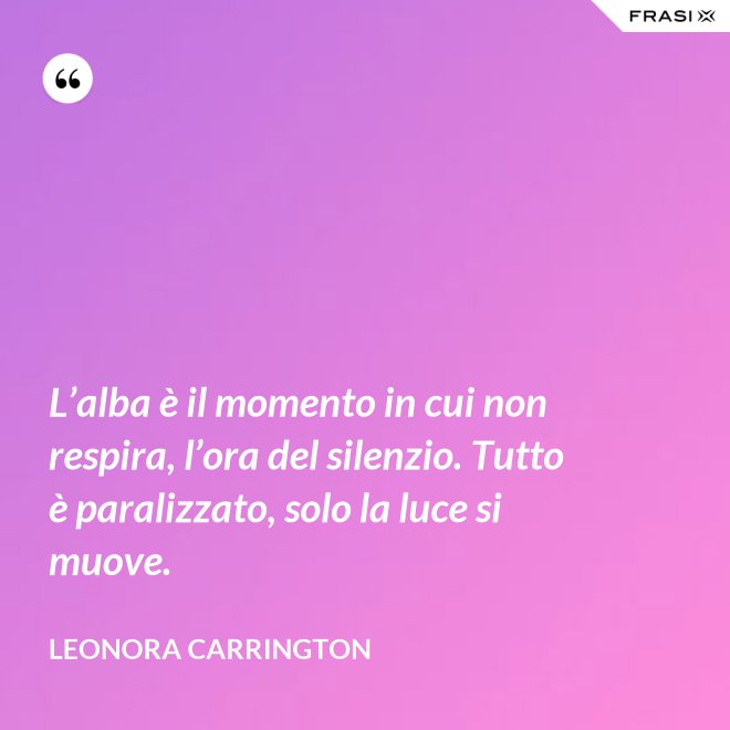 L’alba è il momento in cui non respira, l’ora del silenzio. Tutto è paralizzato, solo la luce si muove. - Leonora Carrington