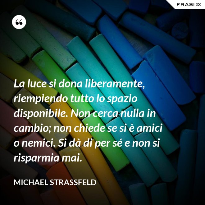 La luce si dona liberamente, riempiendo tutto lo spazio disponibile. Non cerca nulla in cambio; non chiede se si è amici o nemici. Si dà di per sé e non si risparmia mai. - Michael Straßfeld
