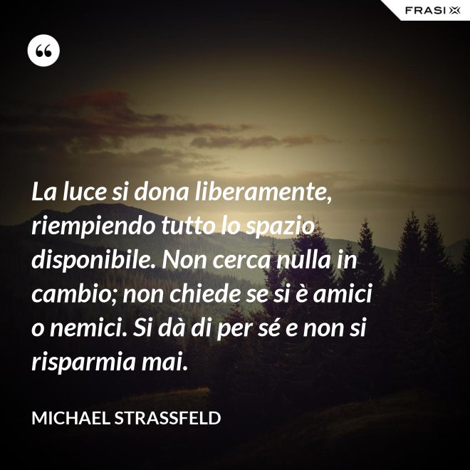 La luce si dona liberamente, riempiendo tutto lo spazio disponibile. Non cerca nulla in cambio; non chiede se si è amici o nemici. Si dà di per sé e non si risparmia mai. - Michael Straßfeld