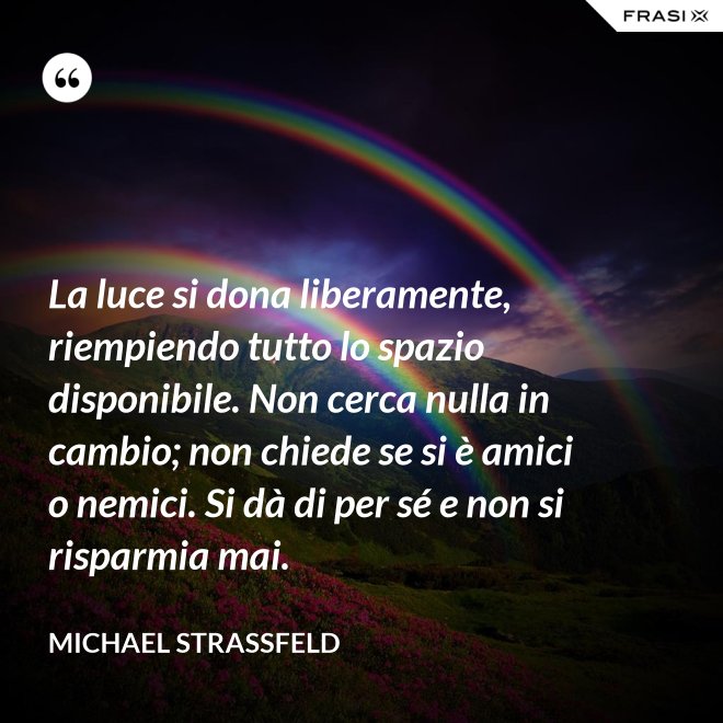 La luce si dona liberamente, riempiendo tutto lo spazio disponibile. Non cerca nulla in cambio; non chiede se si è amici o nemici. Si dà di per sé e non si risparmia mai. - Michael Straßfeld