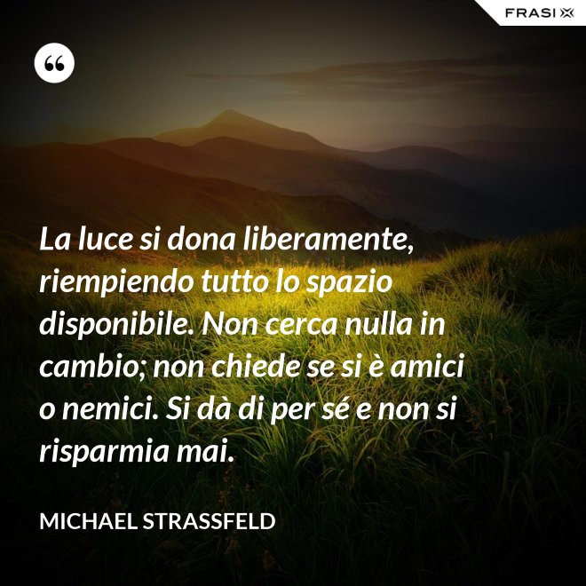La luce si dona liberamente, riempiendo tutto lo spazio disponibile. Non cerca nulla in cambio; non chiede se si è amici o nemici. Si dà di per sé e non si risparmia mai. - Michael Straßfeld