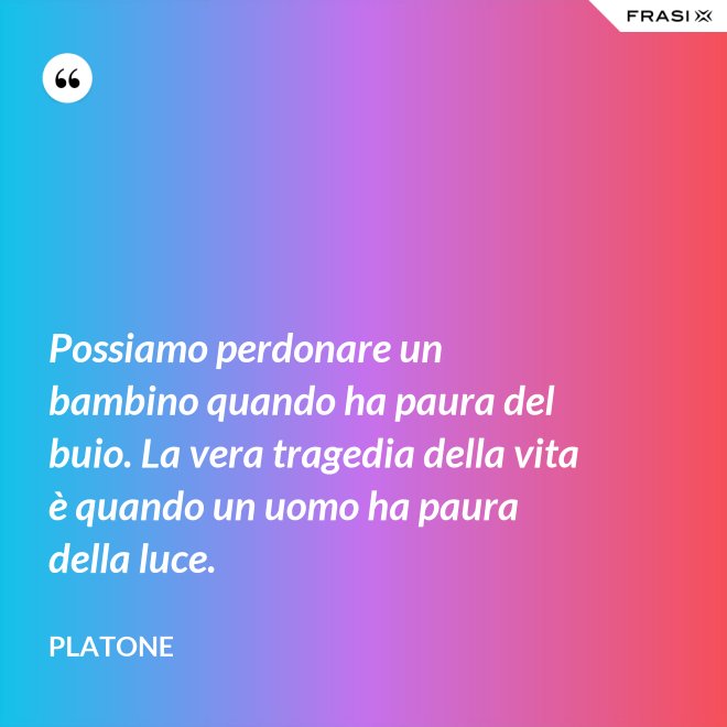 Possiamo perdonare un bambino quando ha paura del buio. La vera tragedia della vita è quando un uomo ha paura della luce. - Platone