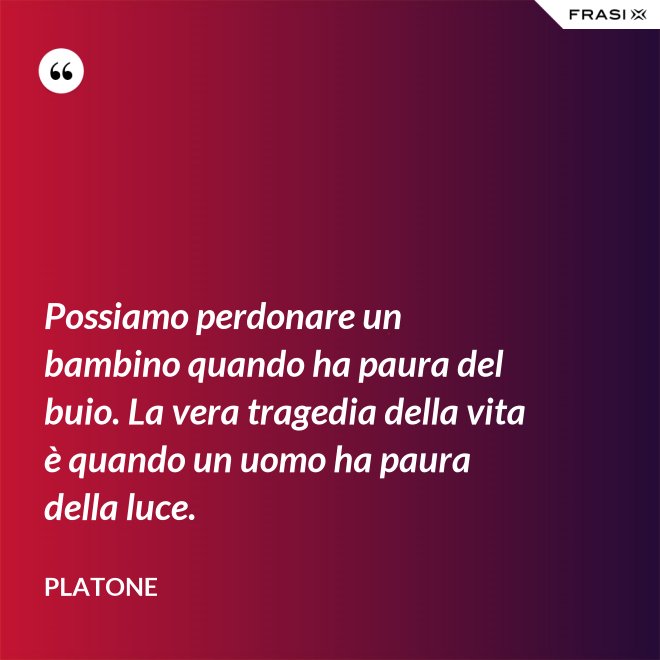 Possiamo perdonare un bambino quando ha paura del buio. La vera tragedia della vita è quando un uomo ha paura della luce. - Platone