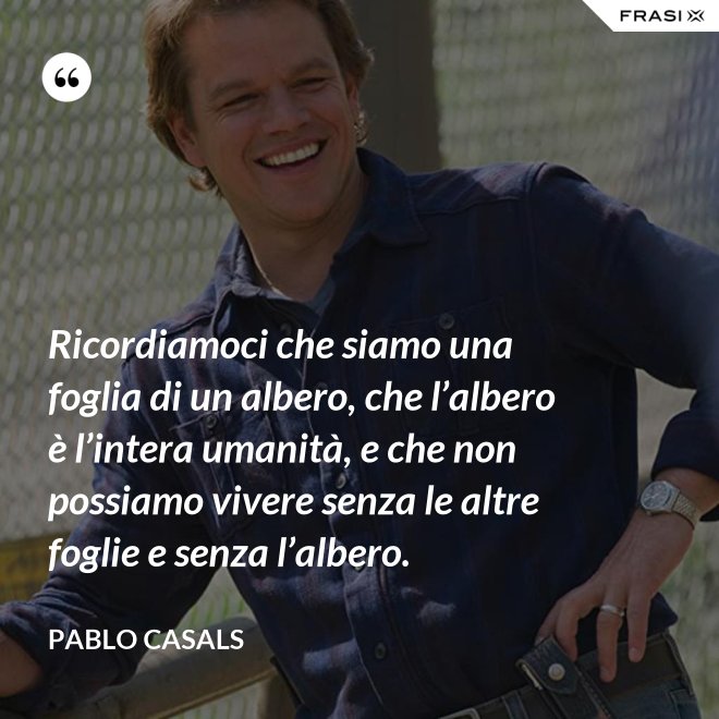 Ricordiamoci che siamo una foglia di un albero, che l’albero è l’intera uma­nità, e che non possiamo vivere senza le altre foglie e senza l’albero. - Pablo Ca­sals
