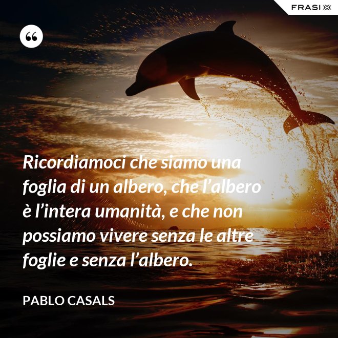 Ricordiamoci che siamo una foglia di un albero, che l’albero è l’intera uma­nità, e che non possiamo vivere senza le altre foglie e senza l’albero. - Pablo Ca­sals