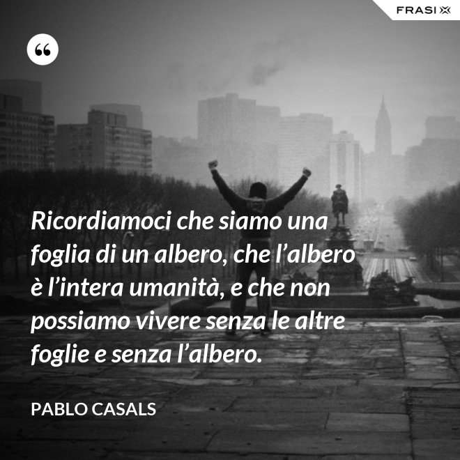 Ricordiamoci che siamo una foglia di un albero, che l’albero è l’intera uma­nità, e che non possiamo vivere senza le altre foglie e senza l’albero. - Pablo Ca­sals