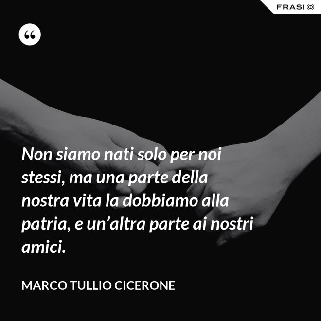 Non siamo nati solo per noi stessi, ma una parte della nostra vita la dob­biamo alla patria, e un’altra parte ai nostri amici. - Marco Tullio Cicerone
