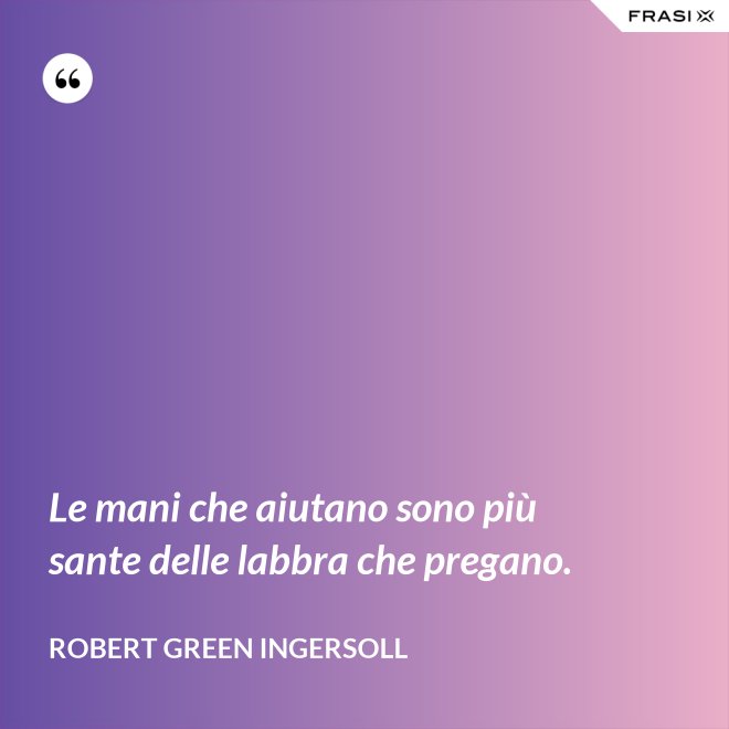 Le mani che aiutano sono più sante delle labbra che pregano. - Robert Green Ingersoll