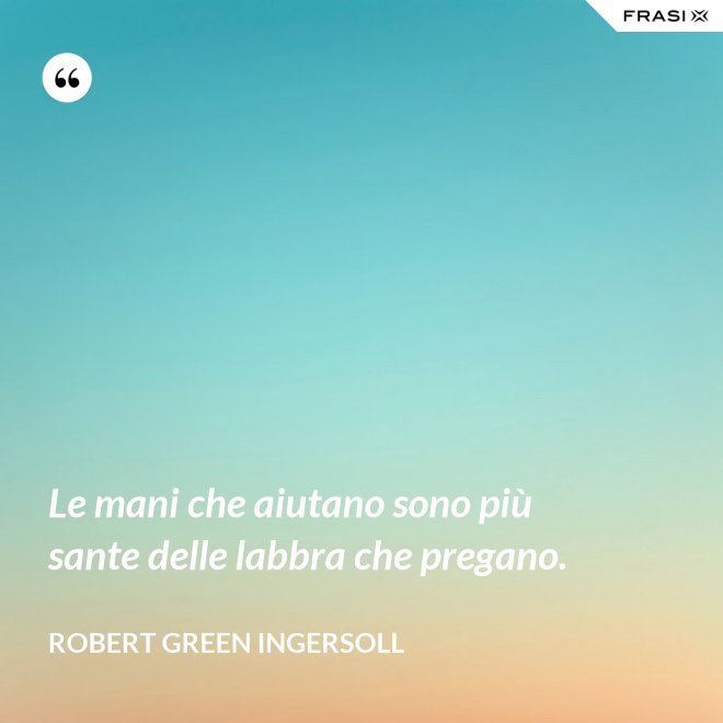 Le mani che aiutano sono più sante delle labbra che pregano. - Robert Green Ingersoll