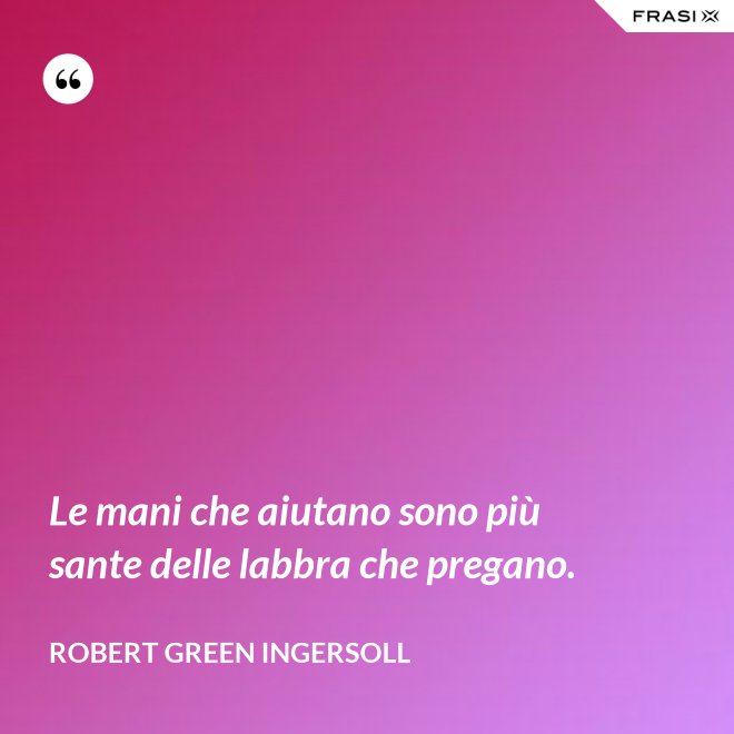 Le mani che aiutano sono più sante delle labbra che pregano. - Robert Green Ingersoll