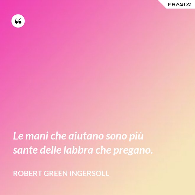 Le mani che aiutano sono più sante delle labbra che pregano. - Robert Green Ingersoll