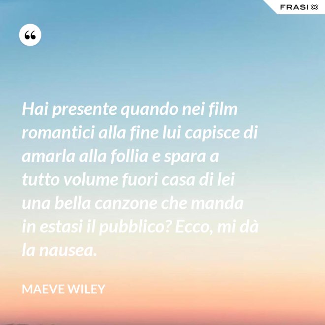 Hai presente quando nei film romantici alla fine lui capisce di amarla alla follia e spara a tutto volume fuori casa di lei una bella canzone che manda in estasi il pubblico? Ecco, mi dà la nausea. - Maeve Wiley
