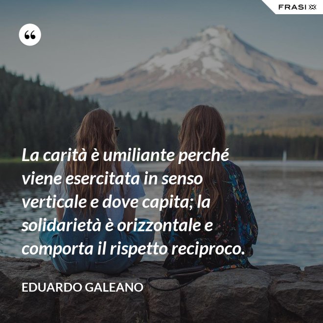 La carità è umiliante perché viene esercitata in senso verticale e dove capita; la solidarietà è orizzontale e comporta il rispetto reciproco. - Eduardo Galeano