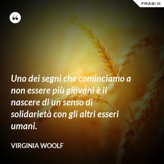 Uno dei segni che cominciamo a non essere più giovani è il nascere di un senso di solidarietà con gli altri esseri umani. - Virginia Woolf