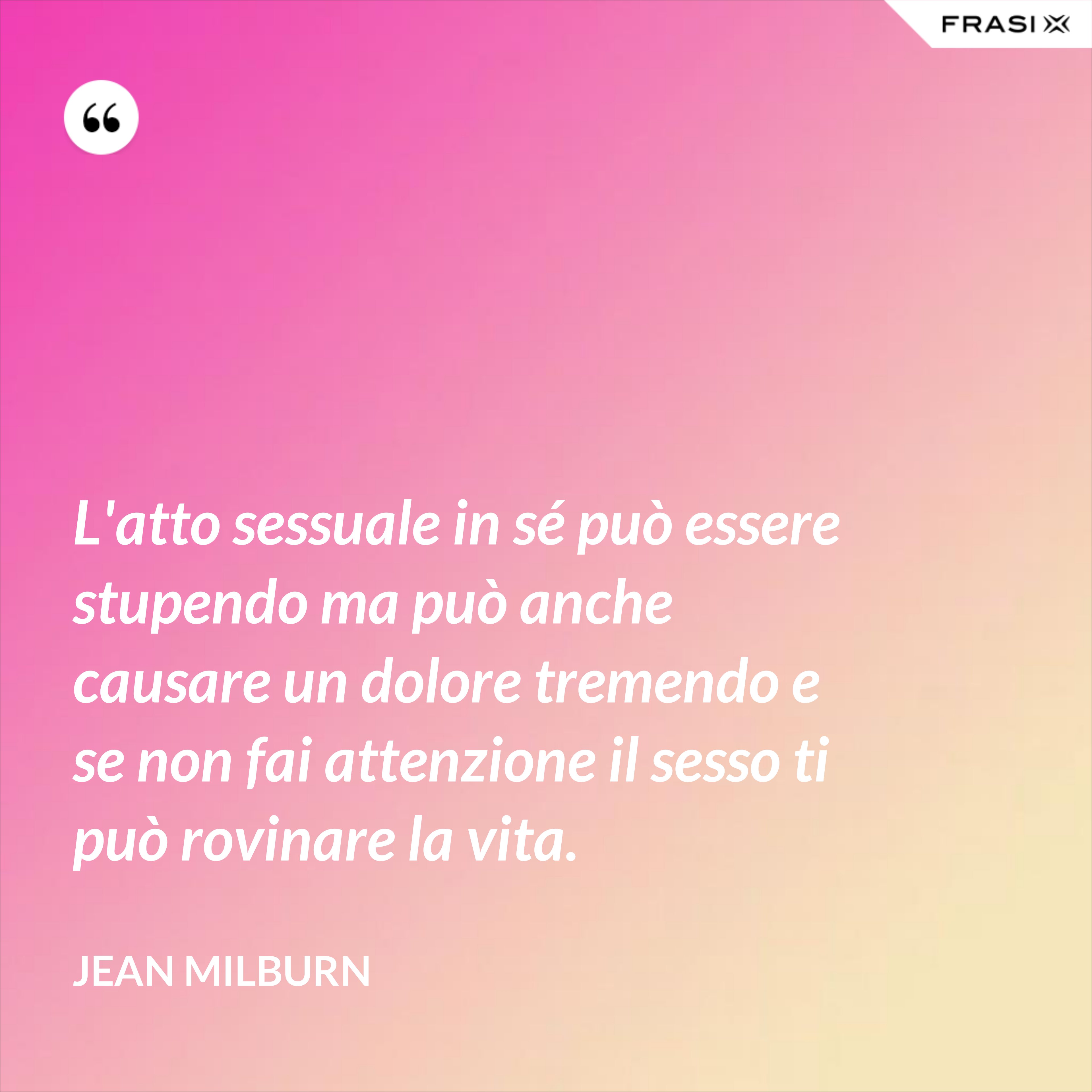 L'atto sessuale in sé può essere stupendo ma può anche causare un dolore tremendo e se non fai attenzione il sesso ti può rovinare la vita. - Jean Milburn