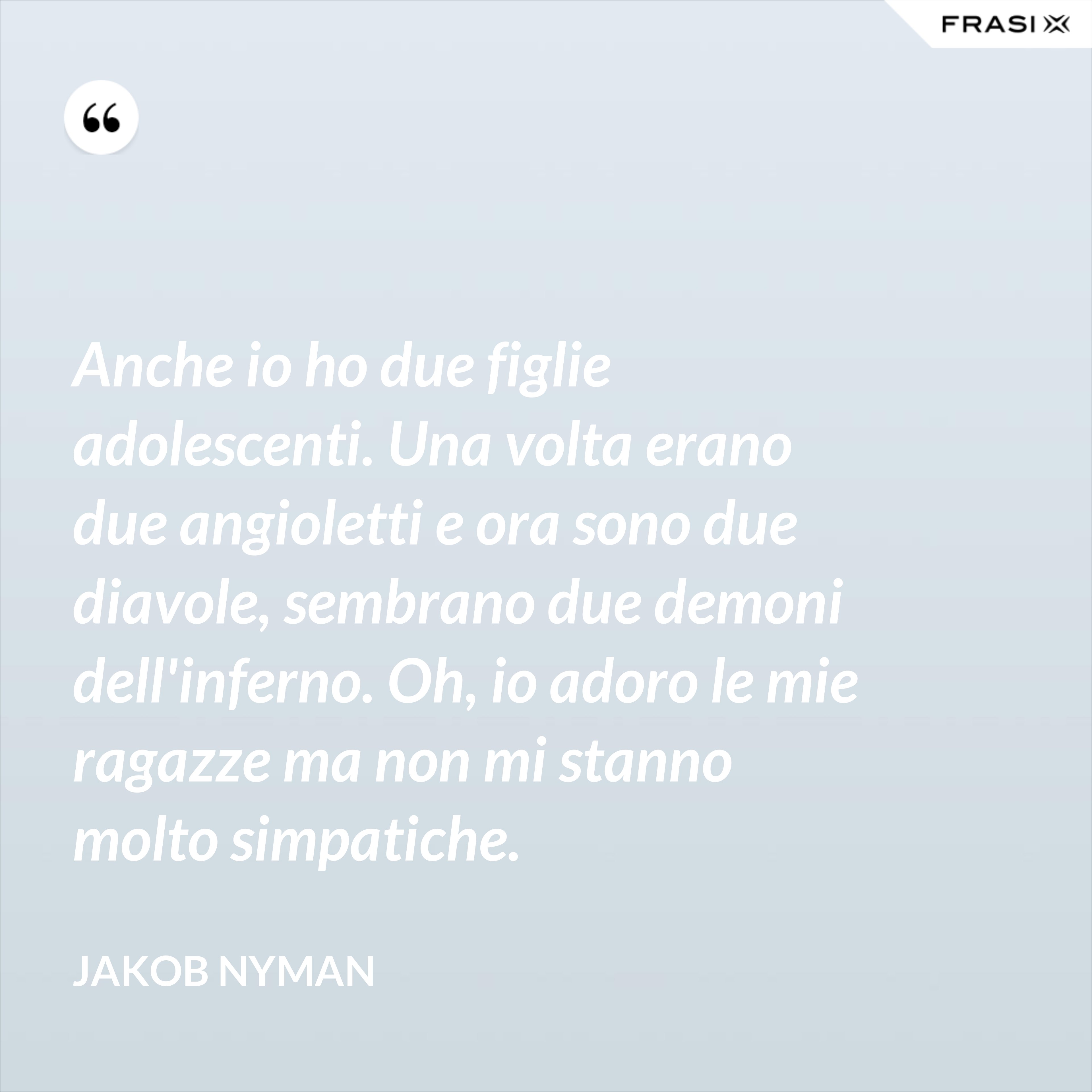 Anche io ho due figlie adolescenti. Una volta erano due angioletti e ora sono due diavole, sembrano due demoni dell'inferno. Oh, io adoro le mie ragazze ma non mi stanno molto simpatiche. - Jakob Nyman