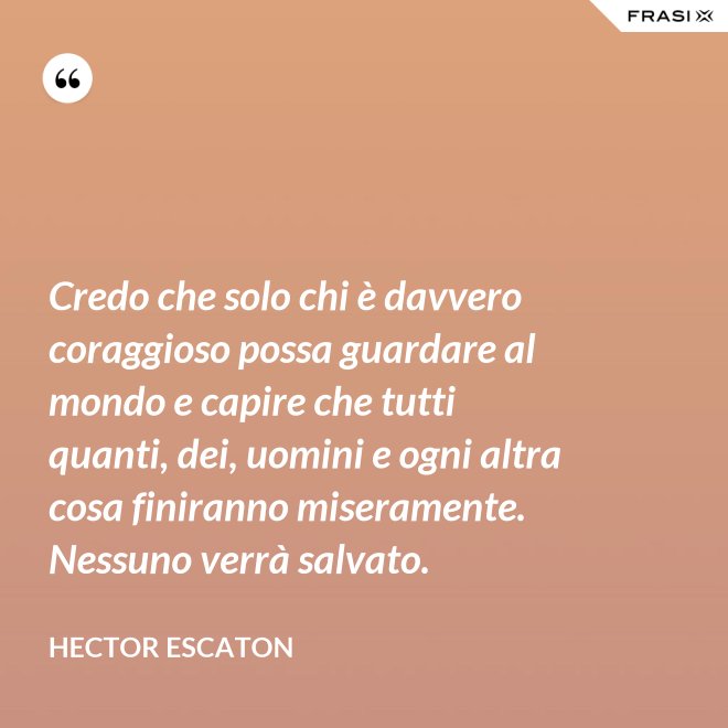 Credo che solo chi è davvero coraggioso possa guardare al mondo e capire che tutti quanti, dei, uomini e ogni altra cosa finiranno miseramente. Nessuno verrà salvato. - Hector Escaton