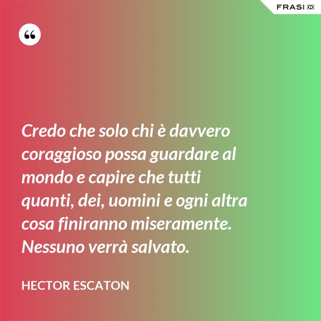 Credo che solo chi è davvero coraggioso possa guardare al mondo e capire che tutti quanti, dei, uomini e ogni altra cosa finiranno miseramente. Nessuno verrà salvato. - Hector Escaton
