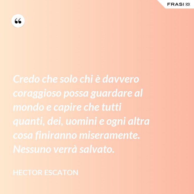 Credo che solo chi è davvero coraggioso possa guardare al mondo e capire che tutti quanti, dei, uomini e ogni altra cosa finiranno miseramente. Nessuno verrà salvato. - Hector Escaton