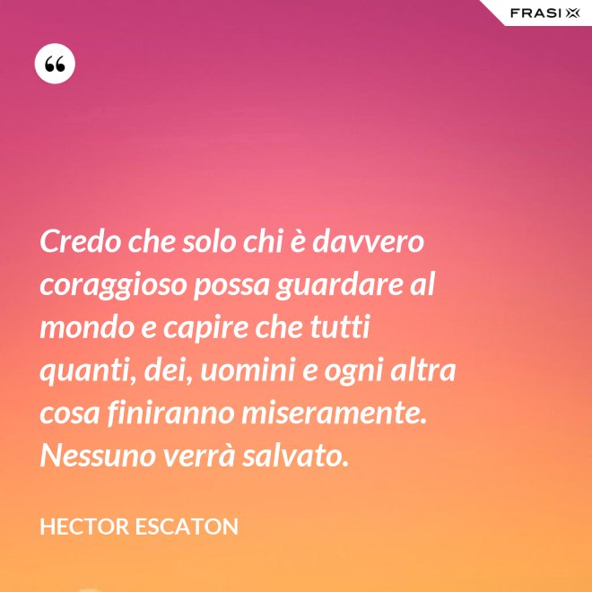 Credo che solo chi è davvero coraggioso possa guardare al mondo e capire che tutti quanti, dei, uomini e ogni altra cosa finiranno miseramente. Nessuno verrà salvato. - Hector Escaton
