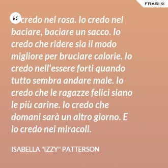 Io credo nel rosa. Io credo nel baciare, baciare un sacco. Io credo che ridere sia il modo migliore per bruciare calorie. Io credo nell'essere forti quando tutto sembra andare male. Io credo che le ragazze felici siano le più carine. Io credo che domani sarà un altro giorno. E io credo nei miracoli. - Isabella "Izzy" Patterson