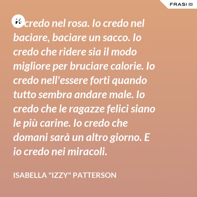 Io credo nel rosa. Io credo nel baciare, baciare un sacco. Io credo che ridere sia il modo migliore per bruciare calorie. Io credo nell'essere forti quando tutto sembra andare male. Io credo che le ragazze felici siano le più carine. Io credo che domani sarà un altro giorno. E io credo nei miracoli. - Isabella "Izzy" Patterson