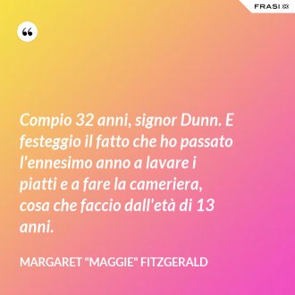 Compio 32 anni, signor Dunn. E festeggio il fatto che ho passato l'ennesimo anno a lavare i piatti e a fare la cameriera, cosa che faccio dall'età di 13 anni. - Margaret "Maggie" Fitzgerald